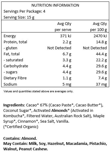 Cacao* 67% (Cacao Paste*, Cacao Butter*), Coconut Sugar*, Activated Almonds*
(Activated in Kombucha*, Filtered Water, Australian Rock Salt), Maple Syrup*, Cinnamon*, Sea Salt,
Vanilla *Certified Organic